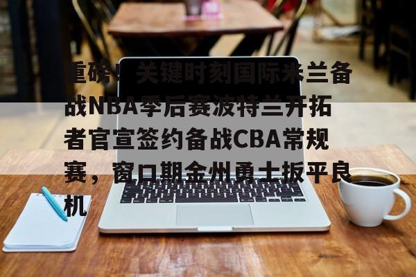 九游APP下载-重磅！关键时刻国际米兰备战NBA季后赛波特兰开拓者官宣签约备战CBA常规赛，窗口期金州勇士扳平良机