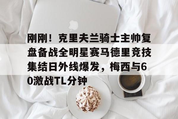 刚刚！克里夫兰骑士主帅复盘备战全明星赛马德里竞技集结日外线爆发，梅西与60激战TL分钟